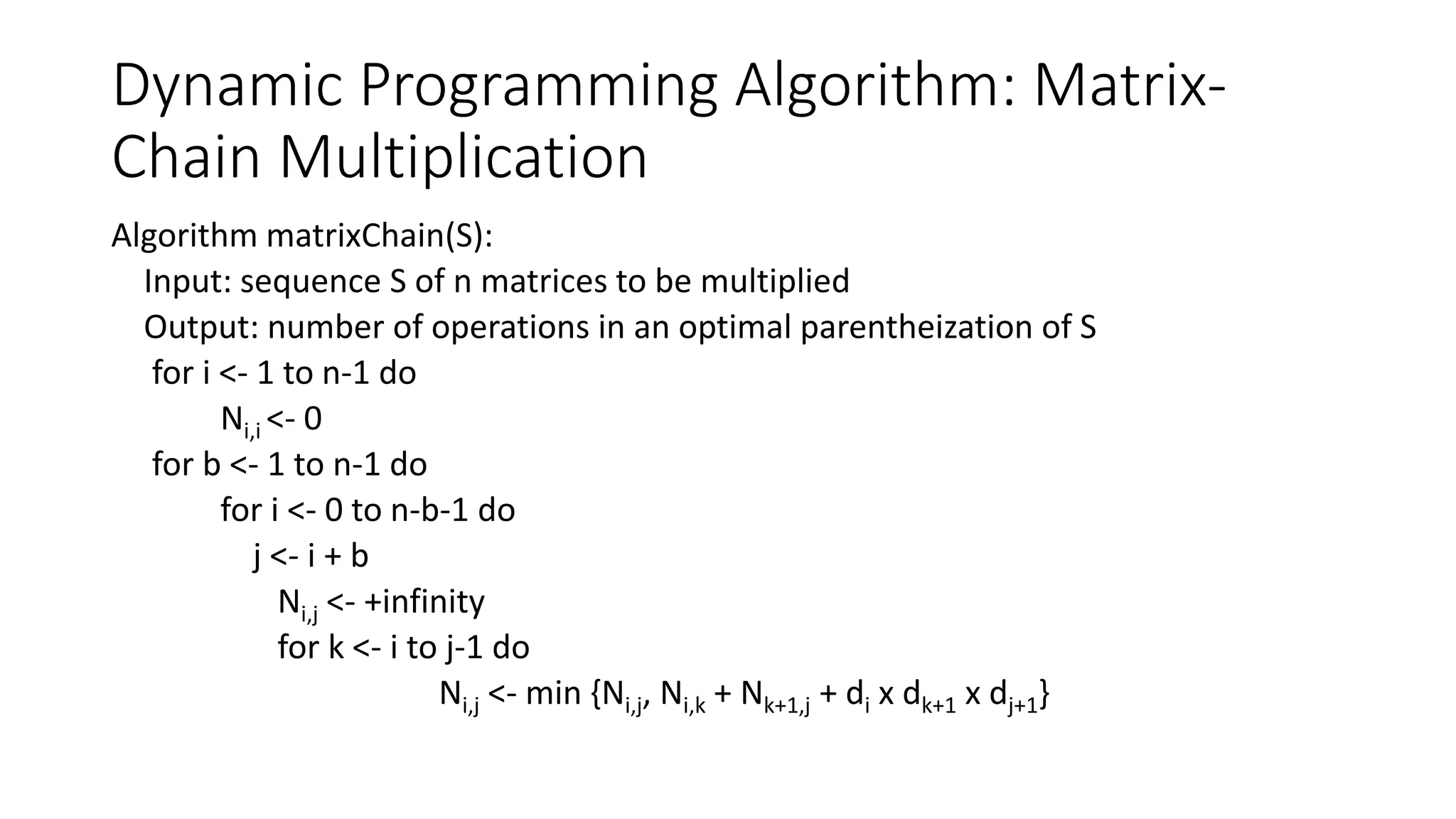 Dynamic Programming Algorithm: Matrix-
Chain Multiplication
Algorithm matrixChain(S):
Input: sequence S of n matrices to be multiplied
Output: number of operations in an optimal parentheization of S
for i <- 1 to n-1 do
Ni,i <- 0
for b <- 1 to n-1 do
for i <- 0 to n-b-1 do
j <- i + b
Ni,j <- +infinity
for k <- i to j-1 do
Ni,j <- min {Ni,j, Ni,k + Nk+1,j + di x dk+1 x dj+1}
 
