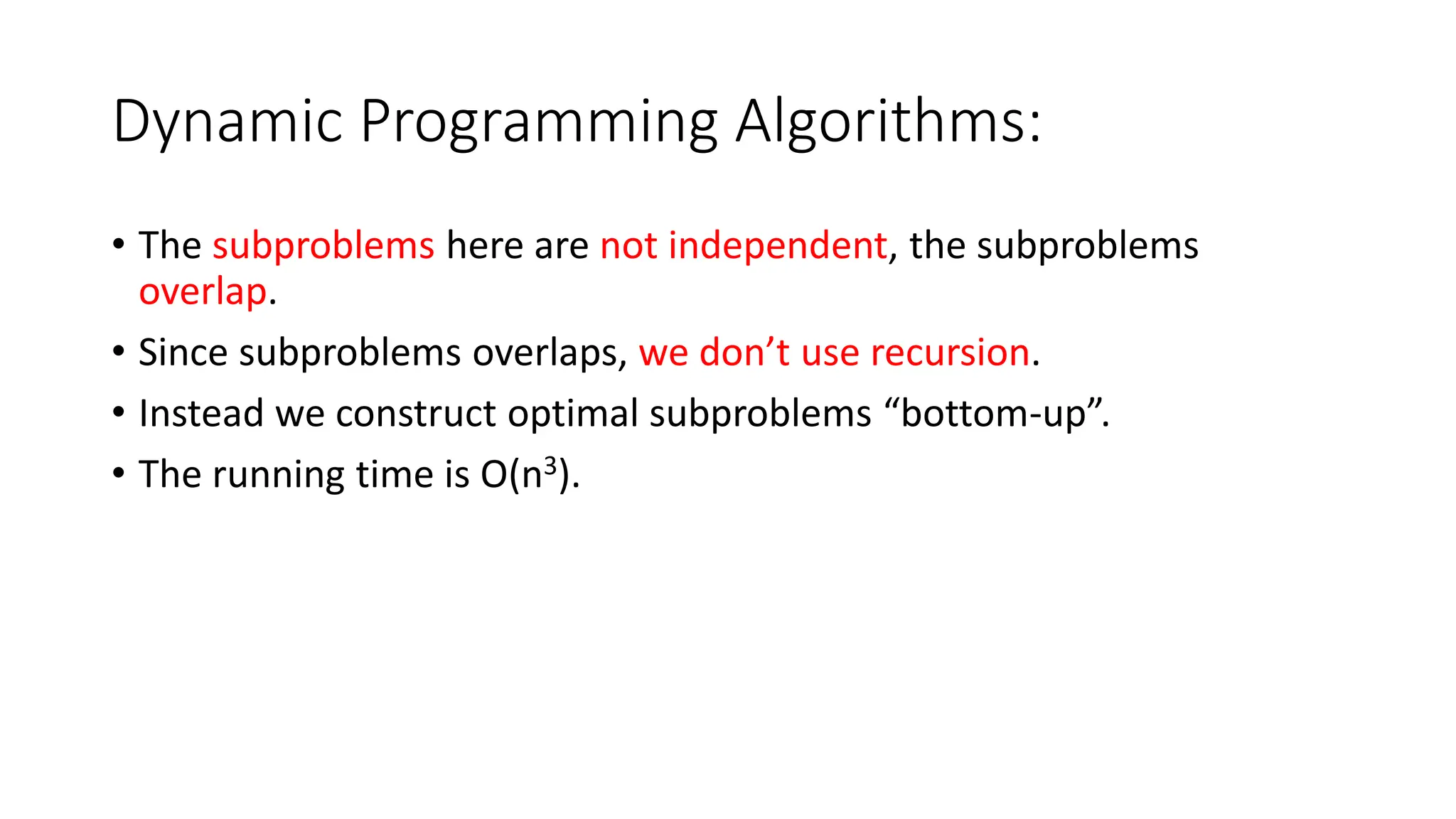 Dynamic Programming Algorithms:
• The subproblems here are not independent, the subproblems
overlap.
• Since subproblems overlaps, we don’t use recursion.
• Instead we construct optimal subproblems “bottom-up”.
• The running time is O(n3).
 