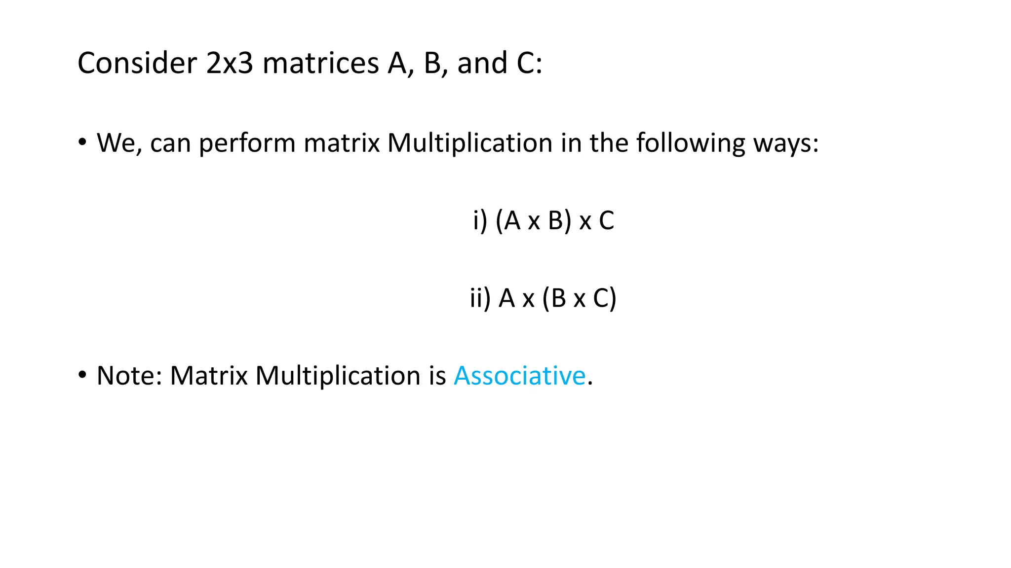 Consider 2x3 matrices A, B, and C:
• We, can perform matrix Multiplication in the following ways:
i) (A x B) x C
ii) A x (B x C)
• Note: Matrix Multiplication is Associative.
 