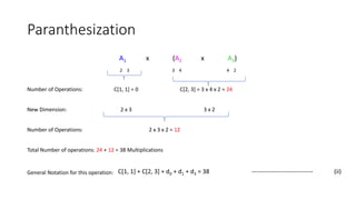 Paranthesization
A1 x (A2 x A3)
2 3 3 4 4 2
Number of Operations: C[1, 1] = 0 C[2, 3] = 3 x 4 x 2 = 24
New Dimension: 2 x 3 3 x 2
Number of Operations: 2 x 3 x 2 = 12
Total Number of operations: 24 + 12 = 38 Multiplications
General Notation for this operation: C[1, 1] + C[2, 3] + d0 + d1 + d3 = 38 ------------------------------ (ii)
 