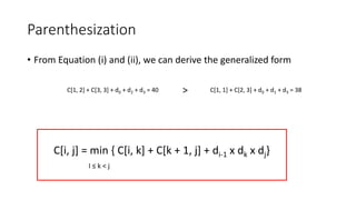 Parenthesization
• From Equation (i) and (ii), we can derive the generalized form
C[1, 2] + C[3, 3] + d0 + d2 + d3 = 40 C[1, 1] + C[2, 3] + d0 + d1 + d3 = 38
>
C[i, j] = min { C[i, k] + C[k + 1, j] + di-1 x dk x dj}
I ≤ k < j
 