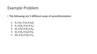 Example Problem
• The following are 5 different ways of parenthesization:
1. A1 X (A2 X (A3 X A4))
2. A1 X ((A2 X A3) X A4)
3. (A1 X A2) X (A3 X A4)
4. (A1 X (A2 X A3)) X A4
5. ((A1 X A2) X A3) X A4
 
