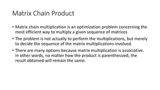 Matrix Chain Product
• Matrix chain multiplication is an optimization problem concerning the
most efficient way to multiply a given sequence of matrices
• The problem is not actually to perform the multiplications, but merely
to decide the sequence of the matrix multiplications involved.
• There are many options because matrix multiplication is associative.
In other words, no matter how the product is parenthesized, the
result obtained will remain the same.
 