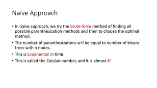 Naïve Approach
• In naïve approach, we try the brute-force method of finding all
possible parenthesization methods and then to choose the optimal
method.
• The number of paranthesizations will be equal to number of binary
trees with n nodes.
• This is Exponential in time
• This is called the Catalan number, and it is almost 4n
 