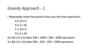 Greedy Approach - 1
• Repeatedly select the product that uses the most operations.
A is 10 x 5
B is 5 x 10
C is 10 x 5
D is 5 x 10
(A x B) x (C x D) takes 500 + 1000 + 500 = 2000 operations
A x ((B x C) x D) takes 500 + 250 + 250 = 1000 operations
 