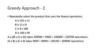 Greedy Approach - 2
• Repeatedly select the product that uses the fewest operations.
A is 101 x 11
B is 11 x 9
C is 9 x 100
D is 100 x 99
A x ((B x C) x D)) takes 109989 + 9900 + 108900 = 228789 operations.
(A x B) x (C x D) takes 9999 + 89991 + 89100 = 189090 operations
 