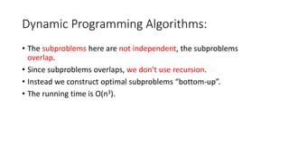 Dynamic Programming Algorithms:
• The subproblems here are not independent, the subproblems
overlap.
• Since subproblems overlaps, we don’t use recursion.
• Instead we construct optimal subproblems “bottom-up”.
• The running time is O(n3).
 