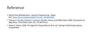 Reference
• Matrix Chain Multiplication - Dynamic Programming – Abdul
Bari. https://youtu.be/prx1psByp7U?si=bvn_xBi78xEl3HQI
• Thomas H. Cormen, Charles E. Leiserson, Ronald L. Rivest, and Clifford Stein. 2009. Introduction to
Algorithms, Third Edition (3rd. ed.). The MIT Press.
• Steven S. Skiena. 2008. The Algorithm Design Manual (2nd. ed.). Springer Publishing Company,
Incorporated.
 