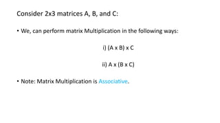 Consider 2x3 matrices A, B, and C:
• We, can perform matrix Multiplication in the following ways:
i) (A x B) x C
ii) A x (B x C)
• Note: Matrix Multiplication is Associative.
 