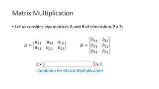 Matrix Multiplication
• Let us consider two matrices A and B of dimensions 2 x 3:
𝐴 =
𝑎11 𝑎12 𝑎13
𝑎21 𝑎22 𝑎23
𝐵 =
𝑏11 𝑏12
𝑏21 𝑏22
𝑏31 𝑏32
2 x 3 3 x 2
Condition for Matrix Multiplication
 