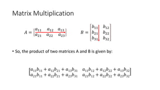 Matrix Multiplication
𝐴 =
𝑎11 𝑎12 𝑎13
𝑎21 𝑎22 𝑎23
𝐵 =
𝑏11 𝑏12
𝑏21 𝑏22
𝑏31 𝑏32
• So, the product of two matrices A and B is given by:
𝑎11𝑏11 + 𝑎12𝑏21 + 𝑎13𝑏31 𝑎11𝑏12 + 𝑎12𝑏22 + 𝑎13𝑏32
𝑎21𝑏11 + 𝑎22𝑏21 + 𝑎23𝑏31 𝑎21𝑏12 + 𝑎22𝑏22 + 𝑎23𝑏32
 