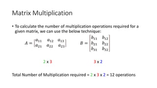 Matrix Multiplication
• To calculate the number of multiplication operations required for a
given matrix, we can use the below technique:
𝐴 =
𝑎11 𝑎12 𝑎13
𝑎21 𝑎22 𝑎23
𝐵 =
𝑏11 𝑏12
𝑏21 𝑏22
𝑏31 𝑏32
2 x 3 3 x 2
Total Number of Multiplication required = 2 x 3 x 2 = 12 operations
 