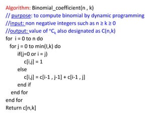 Algorithm: Binomial_coefficient(n , k)
// purpose: to compute binomial by dynamic programming
//input: non negative integers such as n ≥ k ≥ 0
//output: value of nCk also designated as C(n,k)
for i = 0 to n do
for j = 0 to min(I,k) do
if(j=0 or i = j)
c[i,j] = 1
else
c[i,j] = c[i-1 , j-1] + c[i-1 , j]
end if
end for
end for
Return c[n,k]

 
