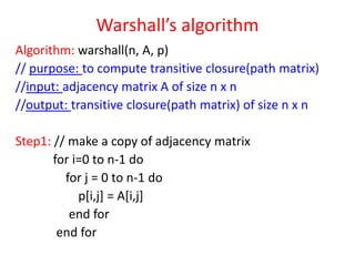 Warshall’s algorithm
Algorithm: warshall(n, A, p)
// purpose: to compute transitive closure(path matrix)
//input: adjacency matrix A of size n x n
//output: transitive closure(path matrix) of size n x n
Step1: // make a copy of adjacency matrix
for i=0 to n-1 do
for j = 0 to n-1 do
p[i,j] = A[i,j]
end for
end for

 