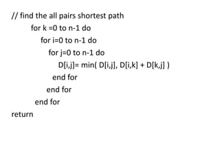 // find the all pairs shortest path
for k =0 to n-1 do
for i=0 to n-1 do
for j=0 to n-1 do
D[i,j]= min( D[i,j], D[i,k] + D[k,j] )
end for
end for
end for
return

 