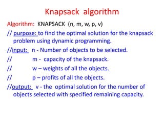 Knapsack algorithm
Algorithm: KNAPSACK (n, m, w, p, v)
// purpose: to find the optimal solution for the knapsack
problem using dynamic programming.
//input: n - Number of objects to be selected.
//
m - capacity of the knapsack.
//
w – weights of all the objects.
//
p – profits of all the objects.
//output: v - the optimal solution for the number of
objects selected with specified remaining capacity.

 