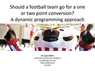 Should a football team go for a one
or two point conversion?
A dynamic programming approach
Dr. Laura Albert
University of Wisconsin-Madison
laura@engr.wisc.edu
@lauraalbertphd
(c) 2019
 