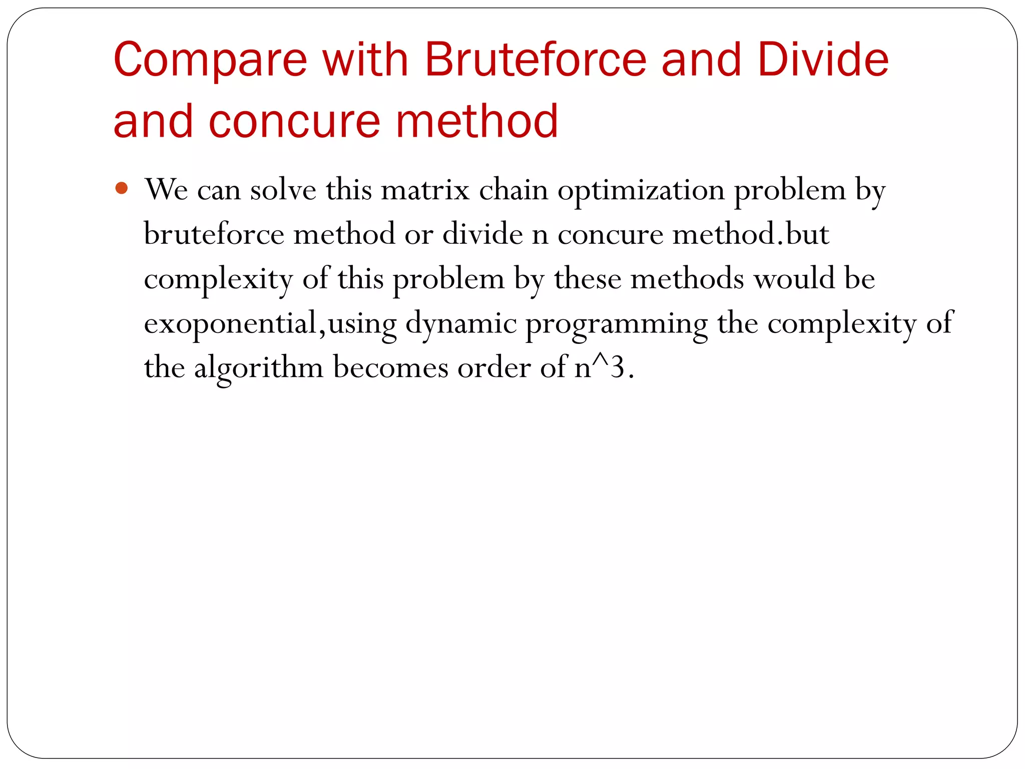 Compare with Bruteforce and Divide
and concure method
 We can solve this matrix chain optimization problem by
bruteforce method or divide n concure method.but
complexity of this problem by these methods would be
exoponential,using dynamic programming the complexity of
the algorithm becomes order of n^3.
 