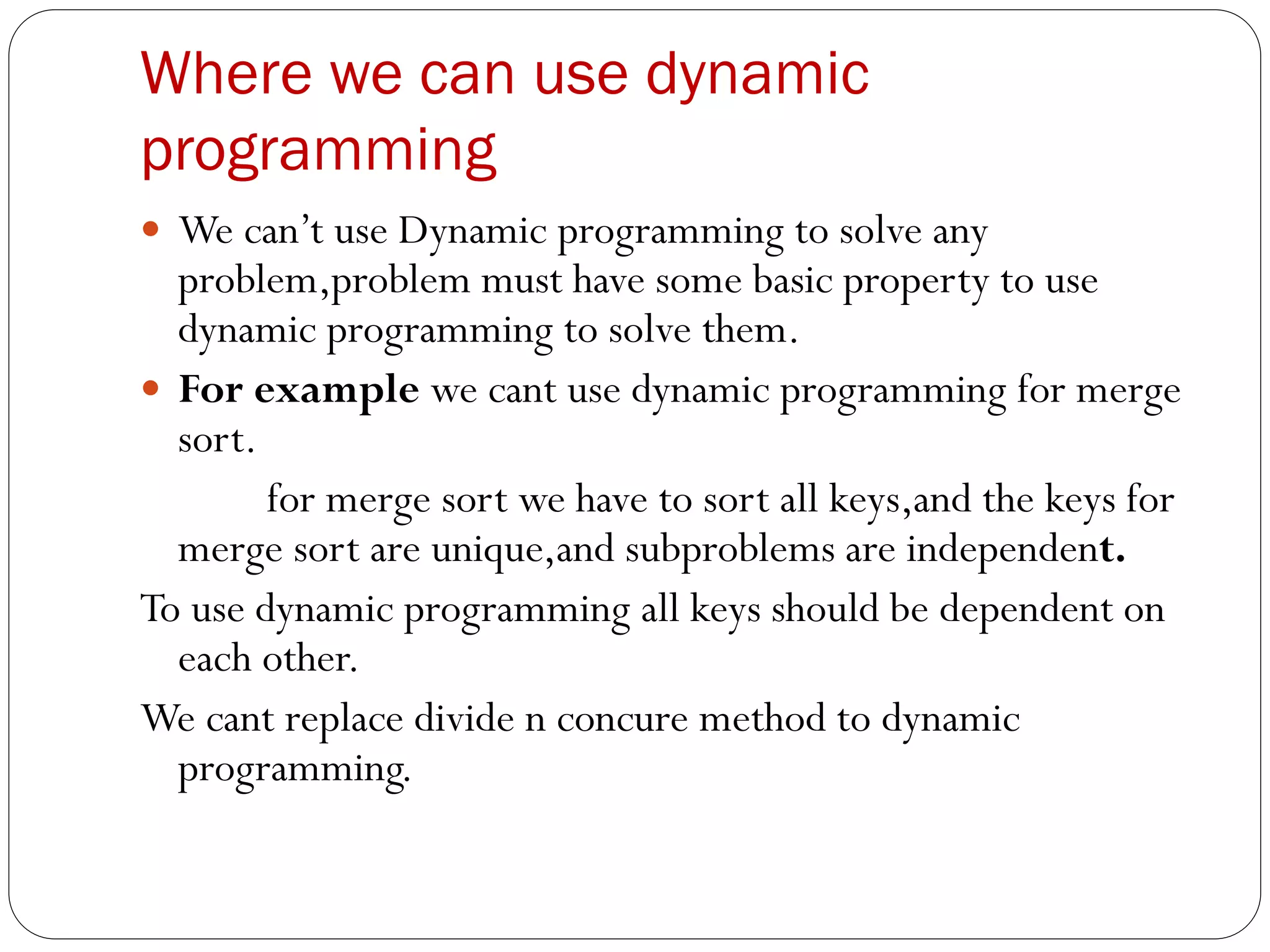 Where we can use dynamic
programming
 We can’t use Dynamic programming to solve any
problem,problem must have some basic property to use
dynamic programming to solve them.
 For example we cant use dynamic programming for merge
sort.
for merge sort we have to sort all keys,and the keys for
merge sort are unique,and subproblems are independent.
To use dynamic programming all keys should be dependent on
each other.
We cant replace divide n concure method to dynamic
programming.
 