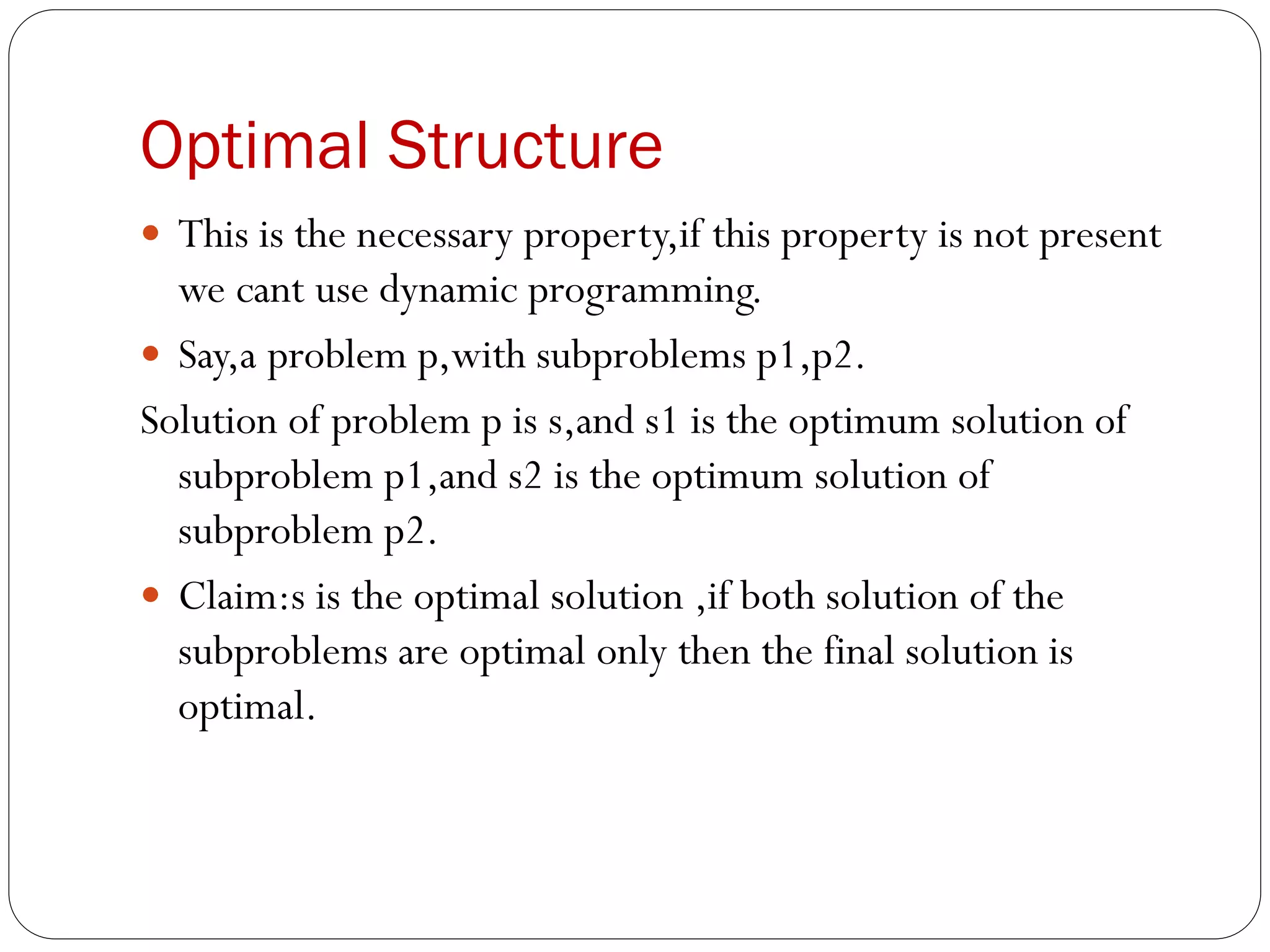 Optimal Structure
 This is the necessary property,if this property is not present
we cant use dynamic programming.
 Say,a problem p,with subproblems p1,p2.
Solution of problem p is s,and s1 is the optimum solution of
subproblem p1,and s2 is the optimum solution of
subproblem p2.
 Claim:s is the optimal solution ,if both solution of the
subproblems are optimal only then the final solution is
optimal.
 