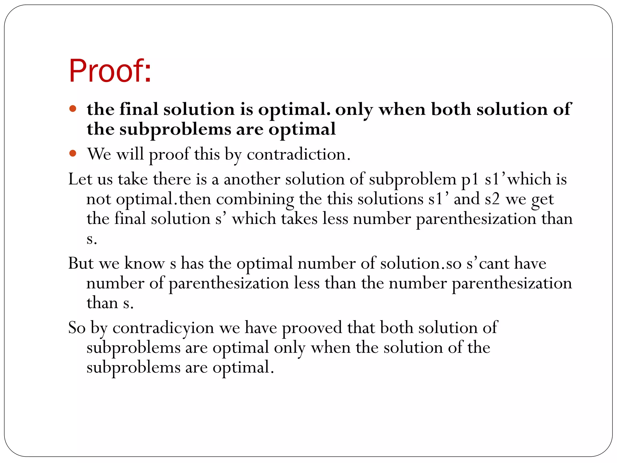 Proof:
 the final solution is optimal. only when both solution of
the subproblems are optimal
 We will proof this by contradiction.
Let us take there is a another solution of subproblem p1 s1’which is
not optimal.then combining the this solutions s1’ and s2 we get
the final solution s’ which takes less number parenthesization than
s.
But we know s has the optimal number of solution.so s’cant have
number of parenthesization less than the number parenthesization
than s.
So by contradicyion we have prooved that both solution of
subproblems are optimal only when the solution of the
subproblems are optimal.
 