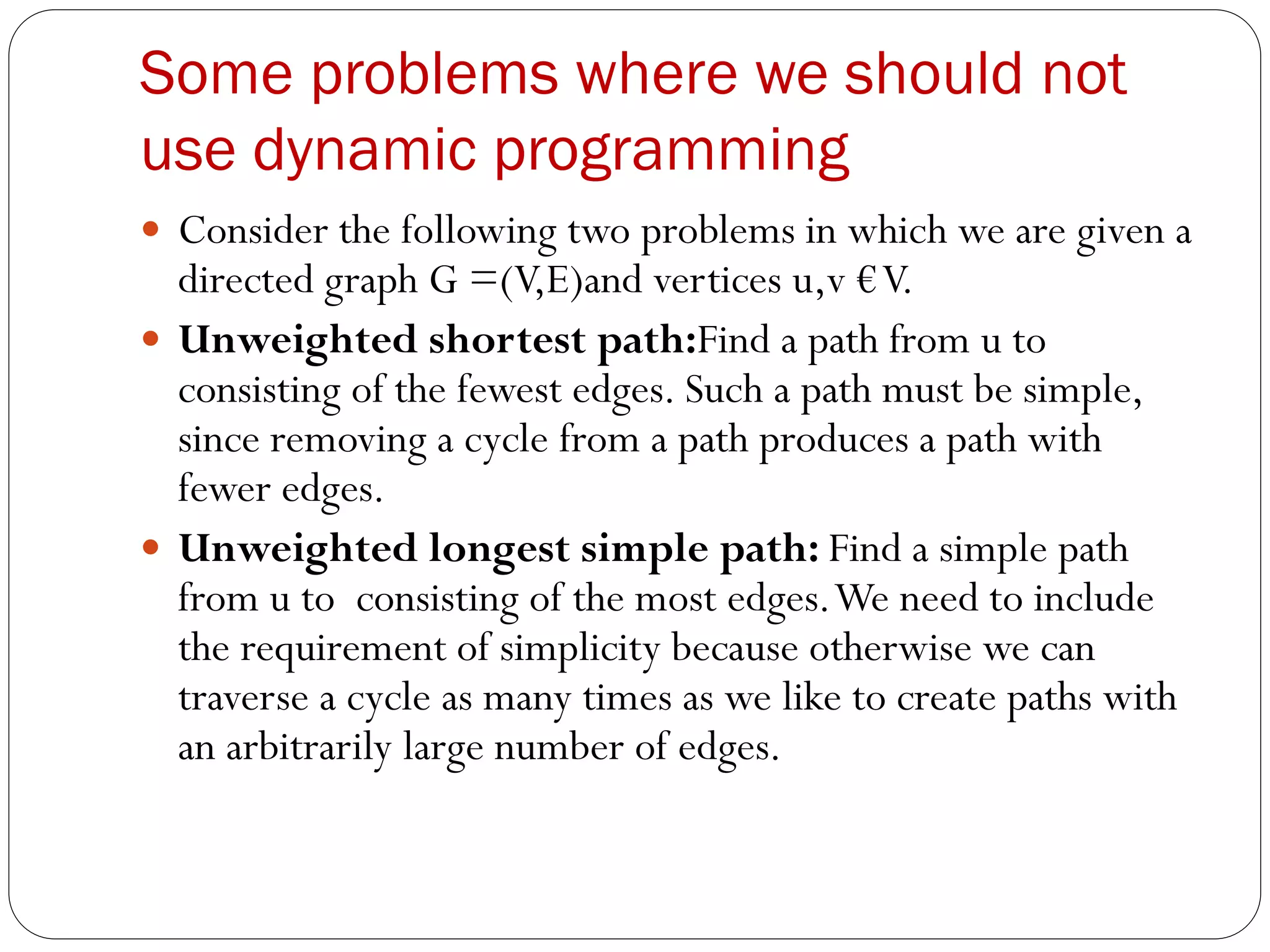 Some problems where we should not
use dynamic programming
 Consider the following two problems in which we are given a
directed graph G =(V,E)and vertices u,v €V.
 Unweighted shortest path:Find a path from u to
consisting of the fewest edges. Such a path must be simple,
since removing a cycle from a path produces a path with
fewer edges.
 Unweighted longest simple path: Find a simple path
from u to consisting of the most edges.We need to include
the requirement of simplicity because otherwise we can
traverse a cycle as many times as we like to create paths with
an arbitrarily large number of edges.
 