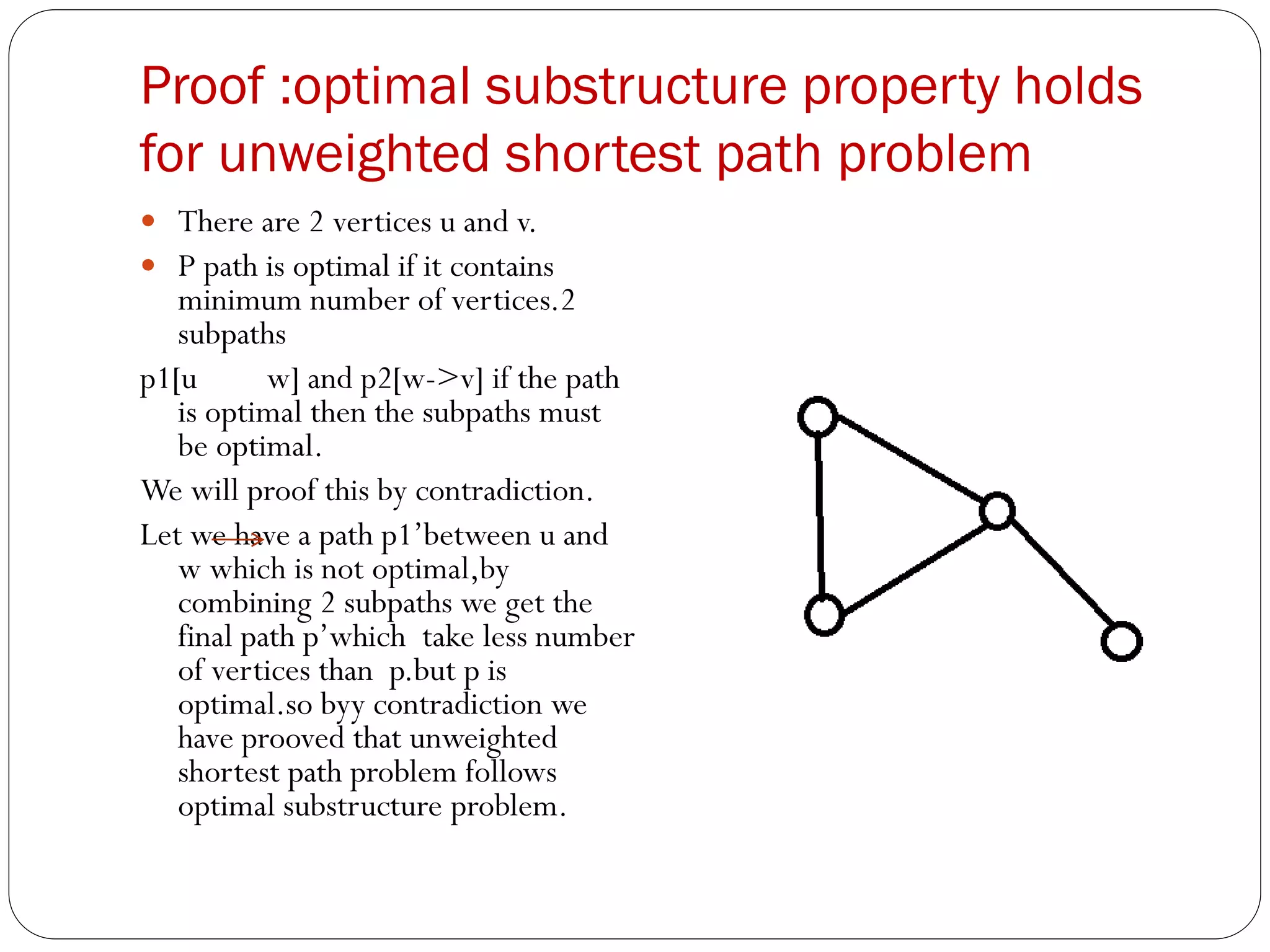 Proof :optimal substructure property holds
for unweighted shortest path problem
 There are 2 vertices u and v.
 P path is optimal if it contains
minimum number of vertices.2
subpaths
p1[u w] and p2[w->v] if the path
is optimal then the subpaths must
be optimal.
We will proof this by contradiction.
Let we have a path p1’between u and
w which is not optimal,by
combining 2 subpaths we get the
final path p’which take less number
of vertices than p.but p is
optimal.so byy contradiction we
have prooved that unweighted
shortest path problem follows
optimal substructure problem.
 