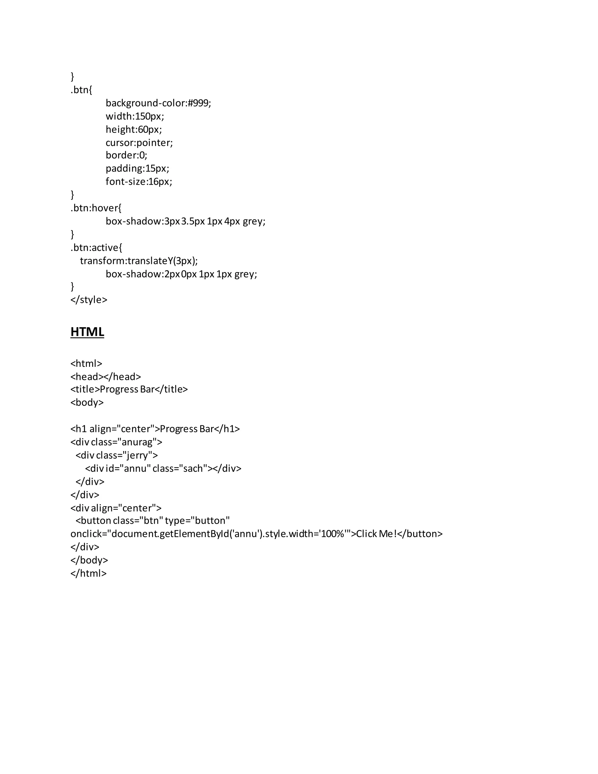 }
.btn{
background-color:#999;
width:150px;
height:60px;
cursor:pointer;
border:0;
padding:15px;
font-size:16px;
}
.btn:hover{
box-shadow:3px3.5px 1px 4px grey;
}
.btn:active{
transform:translateY(3px);
box-shadow:2px0px 1px 1px grey;
}
</style>
HTML
<html>
<head></head>
<title>ProgressBar</title>
<body>
<h1 align="center">ProgressBar</h1>
<divclass="anurag">
<divclass="jerry">
<divid="annu"class="sach"></div>
</div>
</div>
<divalign="center">
<buttonclass="btn"type="button"
onclick="document.getElementById('annu').style.width='100%'">ClickMe!</button>
</div>
</body>
</html>