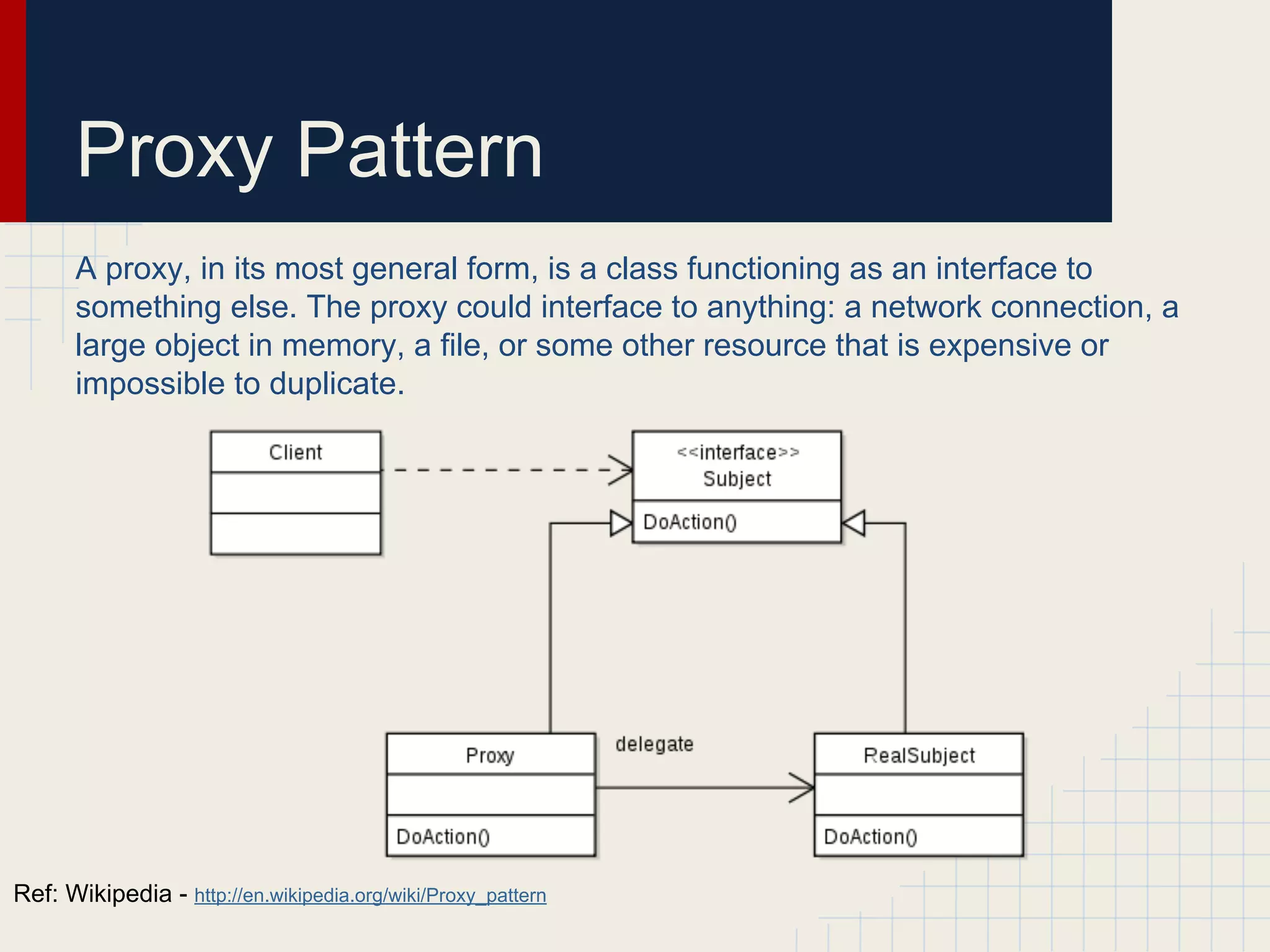 Proxy Pattern
A proxy, in its most general form, is a class functioning as an interface to
something else. The proxy could interface to anything: a network connection, a
large object in memory, a file, or some other resource that is expensive or
impossible to duplicate.
Ref: Wikipedia - http://en.wikipedia.org/wiki/Proxy_pattern
 