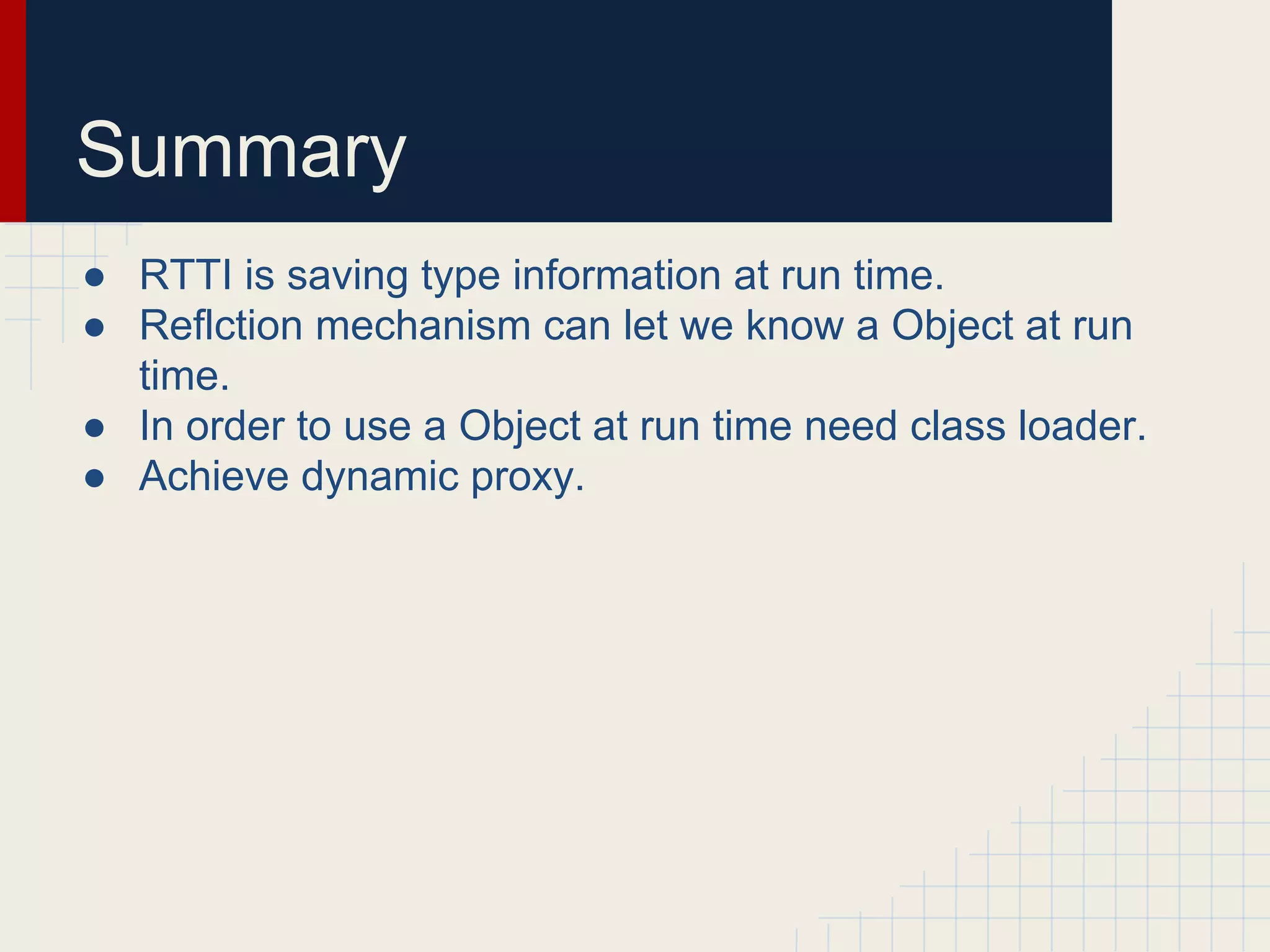 Summary
● RTTI is saving type information at run time.
● Reflction mechanism can let we know a Object at run
time.
● In order to use a Object at run time need class loader.
● Achieve dynamic proxy.
 