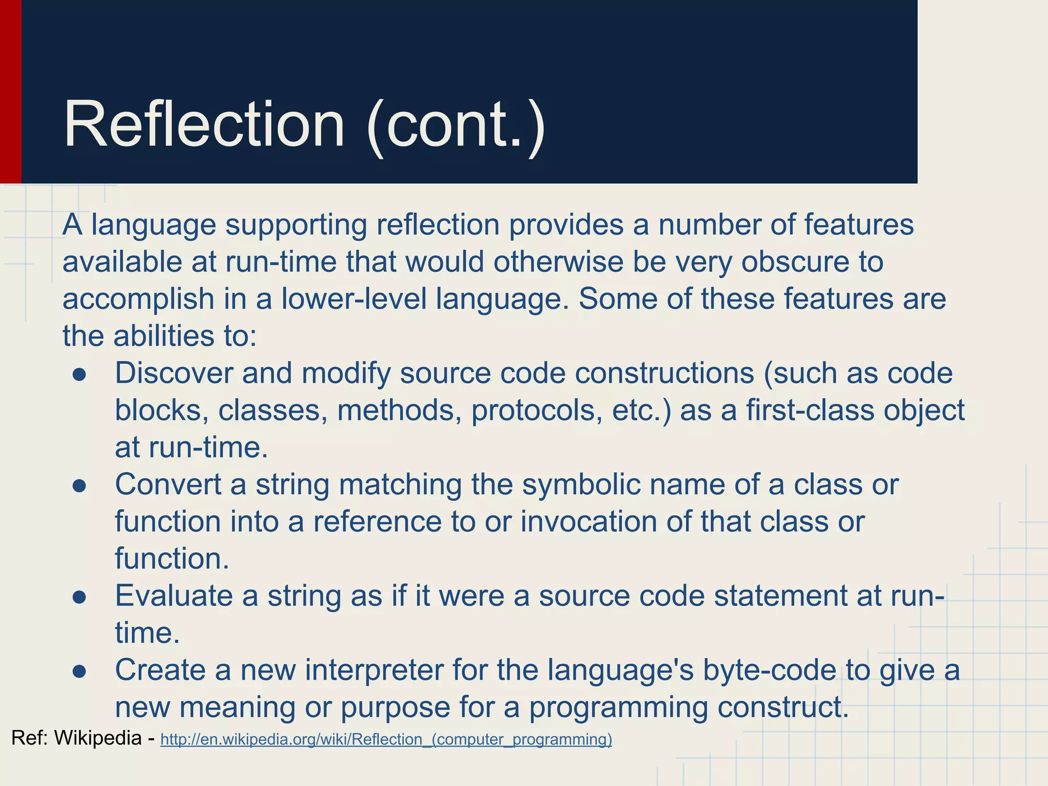 Reflection (cont.)
A language supporting reflection provides a number of features
available at run-time that would otherwise be very obscure to
accomplish in a lower-level language. Some of these features are
the abilities to:
● Discover and modify source code constructions (such as code
blocks, classes, methods, protocols, etc.) as a first-class object
at run-time.
● Convert a string matching the symbolic name of a class or
function into a reference to or invocation of that class or
function.
● Evaluate a string as if it were a source code statement at run-
time.
● Create a new interpreter for the language's byte-code to give a
new meaning or purpose for a programming construct.
Ref: Wikipedia - http://en.wikipedia.org/wiki/Reflection_(computer_programming)
 