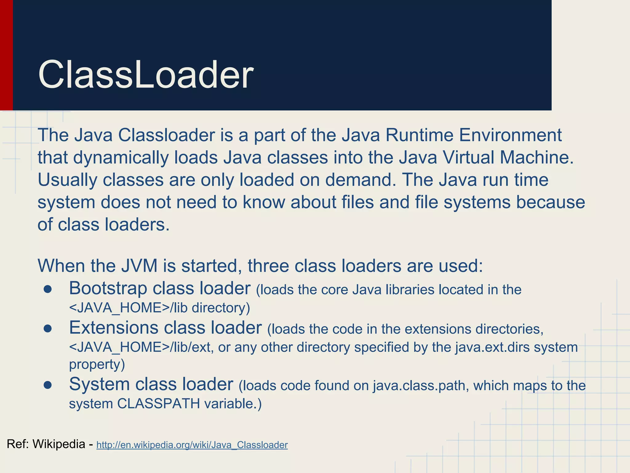 ClassLoader
The Java Classloader is a part of the Java Runtime Environment
that dynamically loads Java classes into the Java Virtual Machine.
Usually classes are only loaded on demand. The Java run time
system does not need to know about files and file systems because
of class loaders.
When the JVM is started, three class loaders are used:
● Bootstrap class loader (loads the core Java libraries located in the
<JAVA_HOME>/lib directory)
● Extensions class loader (loads the code in the extensions directories,
<JAVA_HOME>/lib/ext, or any other directory specified by the java.ext.dirs system
property)
● System class loader (loads code found on java.class.path, which maps to the
system CLASSPATH variable.)
Ref: Wikipedia - http://en.wikipedia.org/wiki/Java_Classloader
 