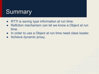Summary
● RTTI is saving type information at run time.
● Reflction mechanism can let we know a Object at run
time.
● In order to use a Object at run time need class loader.
● Achieve dynamic proxy.
 