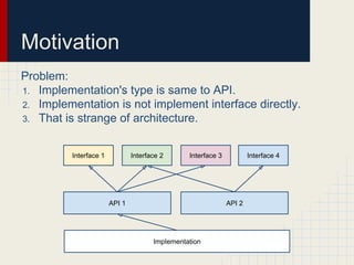 Motivation
Problem:
1. Implementation's type is same to API.
2. Implementation is not implement interface directly.
3. That is strange of architecture.
Interface 1
ImpIementation
Interface 2 Interface 3 Interface 4
API 1 API 2
 
