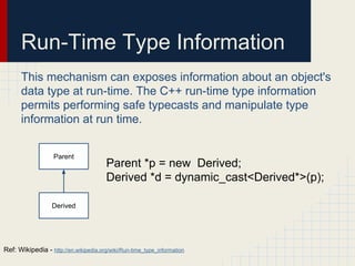 Run-Time Type Information
This mechanism can exposes information about an object's
data type at run-time. The C++ run-time type information
permits performing safe typecasts and manipulate type
information at run time.
Parent
Derived
Parent *p = new Derived;
Derived *d = dynamic_cast<Derived*>(p);
Ref: Wikipedia - http://en.wikipedia.org/wiki/Run-time_type_information
 