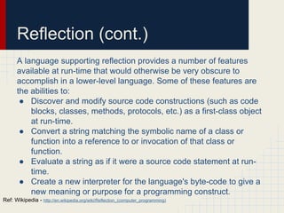 Reflection (cont.)
A language supporting reflection provides a number of features
available at run-time that would otherwise be very obscure to
accomplish in a lower-level language. Some of these features are
the abilities to:
● Discover and modify source code constructions (such as code
blocks, classes, methods, protocols, etc.) as a first-class object
at run-time.
● Convert a string matching the symbolic name of a class or
function into a reference to or invocation of that class or
function.
● Evaluate a string as if it were a source code statement at run-
time.
● Create a new interpreter for the language's byte-code to give a
new meaning or purpose for a programming construct.
Ref: Wikipedia - http://en.wikipedia.org/wiki/Reflection_(computer_programming)
 