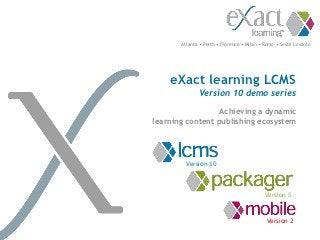 Atlanta • Perth • Florence • Milan • Rome • Sestri Levante




    eXact learning LCMS
              Version 10 demo series

                  Achieving a dynamic
learning content publishing ecosystem




         Version 10



                                            Version 5


                                             Version 2
 