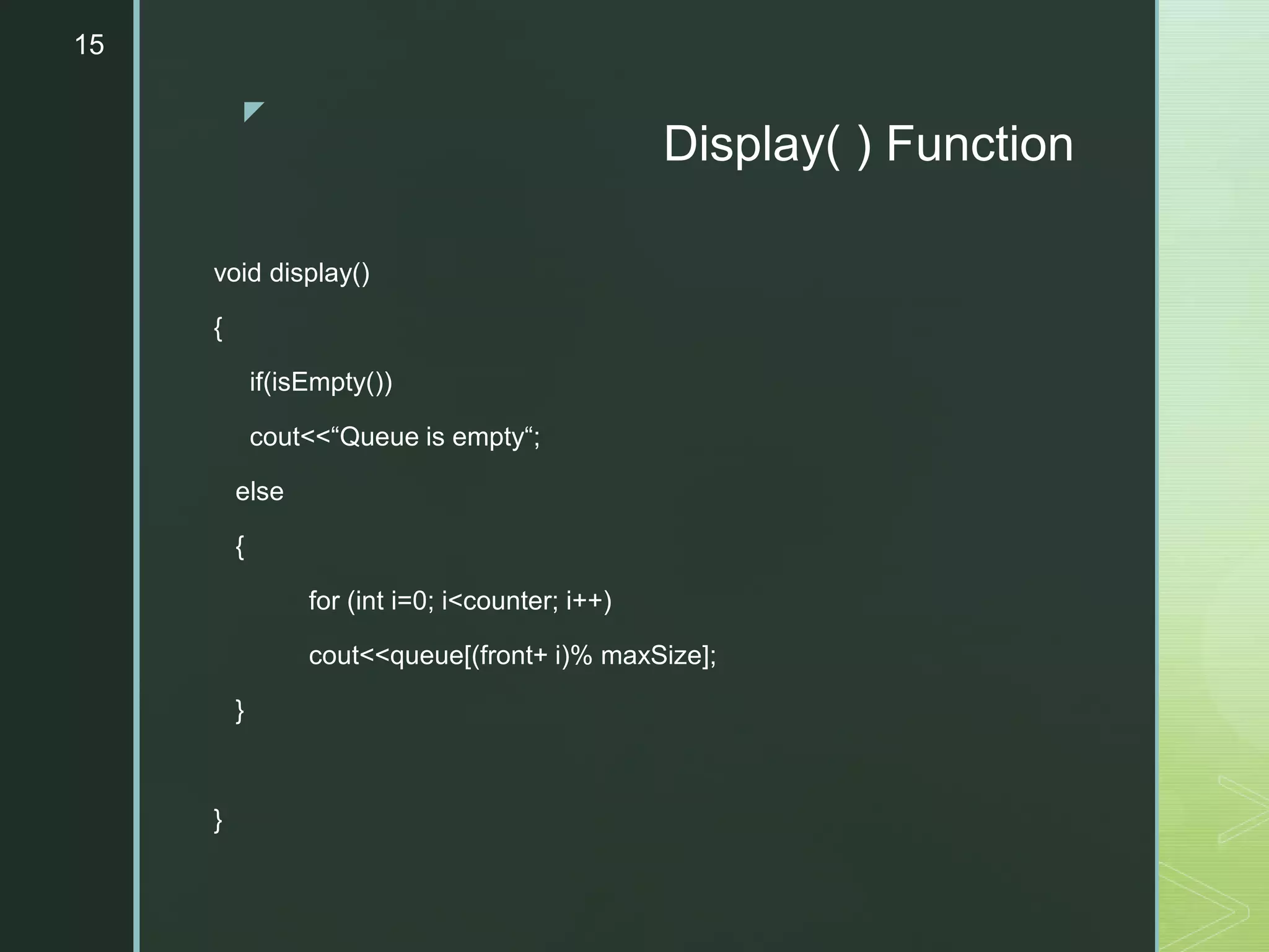 z
Display( ) Function
void display()
{
if(isEmpty())
cout<<“Queue is empty“;
else
{
for (int i=0; i<counter; i++)
cout<<queue[(front+ i)% maxSize];
}
}
15
 