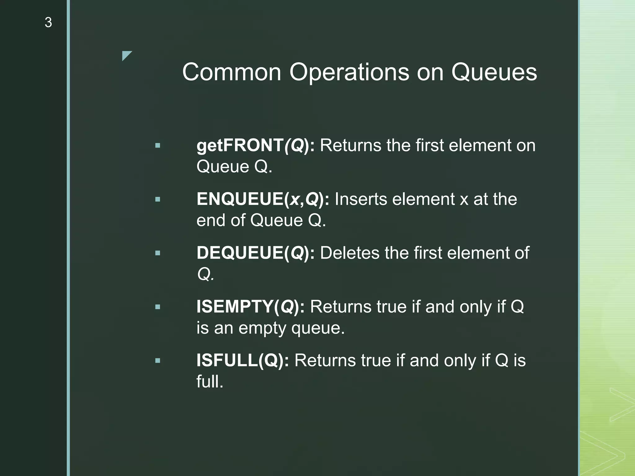 z
Common Operations on Queues
 getFRONT(Q): Returns the first element on
Queue Q.
 ENQUEUE(x,Q): Inserts element x at the
end of Queue Q.
 DEQUEUE(Q): Deletes the first element of
Q.
 ISEMPTY(Q): Returns true if and only if Q
is an empty queue.
 ISFULL(Q): Returns true if and only if Q is
full.
3
 