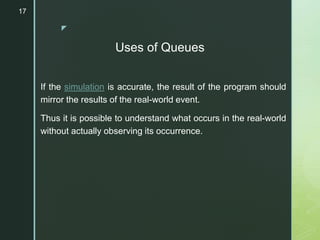 z
Uses of Queues
If the simulation is accurate, the result of the program should
mirror the results of the real-world event.
Thus it is possible to understand what occurs in the real-world
without actually observing its occurrence.
17
 