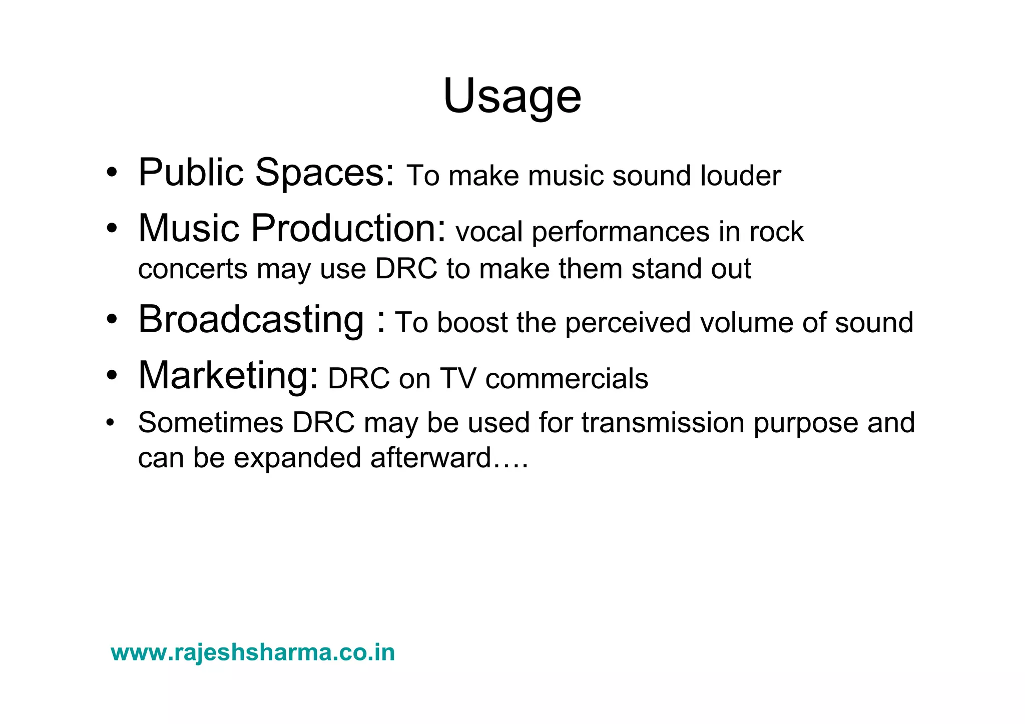 www.rajeshsharma.co.in
Usage
• Public Spaces: To make music sound louder
• Music Production: vocal performances in rock
concerts may use DRC to make them stand out
• Broadcasting : To boost the perceived volume of sound
• Marketing: DRC on TV commercials
• Sometimes DRC may be used for transmission purpose and
can be expanded afterward….
 