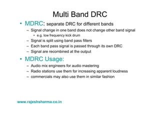 www.rajeshsharma.co.in
Multi Band DRC
• MDRC: separate DRC for different bands
– Signal change in one band does not change other band signal
• e.g. low frequency kick drum
– Signal is split using band pass filters
– Each band pass signal is passed through its own DRC
– Signal are recombined at the output
• MDRC Usage:
– Audio mix engineers for audio mastering
– Radio stations use them for increasing apparent loudness
– commercials may also use them in similar fashion
 