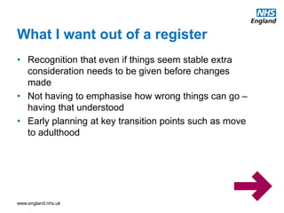 www.england.nhs.uk
What I want out of a register
• Recognition that even if things seem stable extra
consideration needs to be given before changes
made
• Not having to emphasise how wrong things can go –
having that understood
• Early planning at key transition points such as move
to adulthood
 