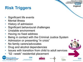 www.england.nhs.uk
Risk Triggers
• Significant life events
• Mental illness
• History of admission
• Significant behavioural challenges
• Unstable environment
• Having no fixed address
• Being in contact with the Criminal Justice System
• Admission or presenting “in crisis”
• No family carers/advocates
• Drug and alcohol dependencies
• Issues with transition from child to adult services
• “52 –week” residential placement
Partners in improving local health
NORTH EAST & CUMBRIA
LEARNING DISABILITIES & AUTISM
TRANSFORMING CARE PROGRAMME
NORTH OF ENGLAND
COMMISSIONING SUPPORT
 