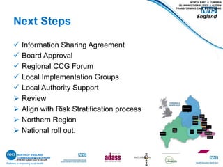 www.england.nhs.uk
Next Steps
 Information Sharing Agreement
 Board Approval
 Regional CCG Forum
 Local Implementation Groups
 Local Authority Support
 Review
 Align with Risk Stratification process
 Northern Region
 National roll out.
Partners in improving local health
NORTH EAST & CUMBRIA
LEARNING DISABILITIES & AUTISM
TRANSFORMING CARE PROGRAMME
NORTH OF ENGLAND
COMMISSIONING SUPPORT
 