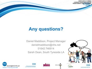 www.england.nhs.uk
Any questions?
Daniel Maddison, Project Manager
danielmaddison@nhs.net
01642 746914
Sarah Dean, South Tyneside LA
Partners in improving local health
NORTH EAST & CUMBRIA
LEARNING DISABILITIES & AUTISM
TRANSFORMING CARE PROGRAMME
 