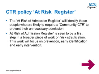 www.england.nhs.uk
CTR policy ‘At Risk Register’
• The ‘At Risk of Admission Register’ will identify those
people who are likely to require a ‘Community CTR’ to
prevent their unnecessary admission
• At Risk of Admission Register’ is seen to be a first
step in a broader piece of work on ‘risk stratification.’
This work will focus on prevention, early identification
and early intervention.
 