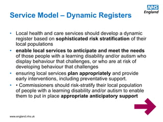 www.england.nhs.uk
Service Model – Dynamic Registers
• Local health and care services should develop a dynamic
register based on sophisticated risk stratification of their
local populations
• enable local services to anticipate and meet the needs
of those people with a learning disability and/or autism who
display behaviour that challenges, or who are at risk of
developing behaviour that challenges
• ensuring local services plan appropriately and provide
early interventions, including preventative support.
• • Commissioners should risk-stratify their local population
of people with a learning disability and/or autism to enable
them to put in place appropriate anticipatory support
 