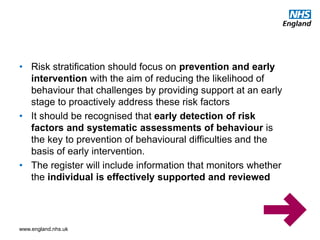 www.england.nhs.uk
• Risk stratification should focus on prevention and early
intervention with the aim of reducing the likelihood of
behaviour that challenges by providing support at an early
stage to proactively address these risk factors
• It should be recognised that early detection of risk
factors and systematic assessments of behaviour is
the key to prevention of behavioural difficulties and the
basis of early intervention.
• The register will include information that monitors whether
the individual is effectively supported and reviewed
 