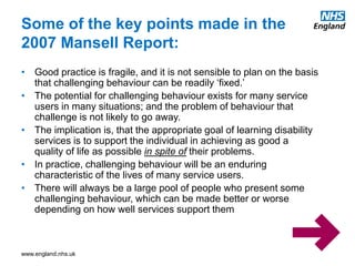 www.england.nhs.uk
Some of the key points made in the
2007 Mansell Report:
• Good practice is fragile, and it is not sensible to plan on the basis
that challenging behaviour can be readily ‘fixed.’
• The potential for challenging behaviour exists for many service
users in many situations; and the problem of behaviour that
challenge is not likely to go away.
• The implication is, that the appropriate goal of learning disability
services is to support the individual in achieving as good a
quality of life as possible in spite of their problems.
• In practice, challenging behaviour will be an enduring
characteristic of the lives of many service users.
• There will always be a large pool of people who present some
challenging behaviour, which can be made better or worse
depending on how well services support them
 